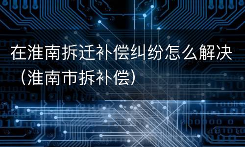 在淮南拆迁补偿纠纷怎么解决（淮南市拆补偿）