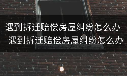 遇到拆迁赔偿房屋纠纷怎么办 遇到拆迁赔偿房屋纠纷怎么办理