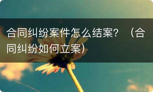 合同纠纷案件怎么结案？（合同纠纷如何立案）