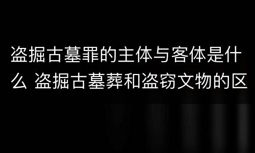 盗掘古墓罪的主体与客体是什么 盗掘古墓葬和盗窃文物的区别