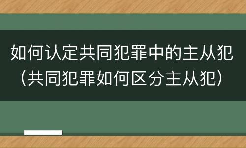 如何认定共同犯罪中的主从犯（共同犯罪如何区分主从犯）