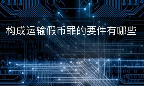构成运输假币罪的要件有哪些