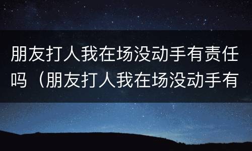 朋友打人我在场没动手有责任吗（朋友打人我在场没动手有责任吗怎么赔偿）