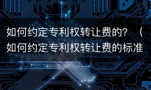 如何约定专利权转让费的？（如何约定专利权转让费的标准）