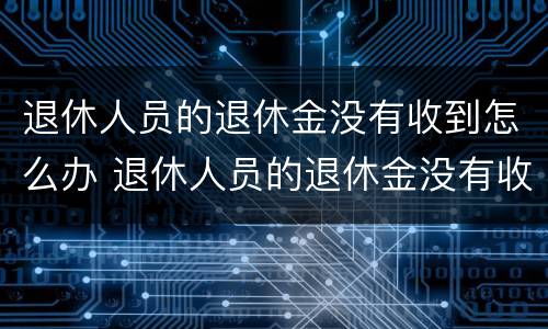 退休人员的退休金没有收到怎么办 退休人员的退休金没有收到怎么办呢