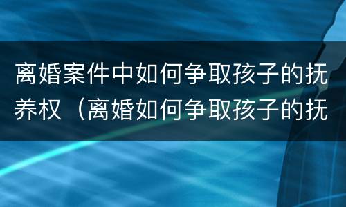 离婚案件中如何争取孩子的抚养权（离婚如何争取孩子的抚养权和财产）