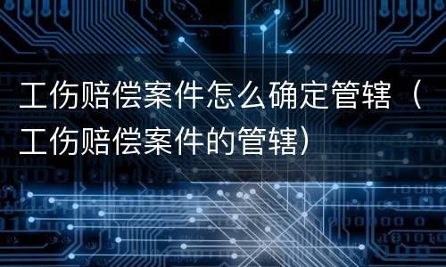 工伤赔偿案件怎么确定管辖（工伤赔偿案件的管辖）