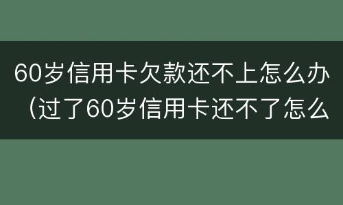 60岁信用卡欠款还不上怎么办（过了60岁信用卡还不了怎么办）