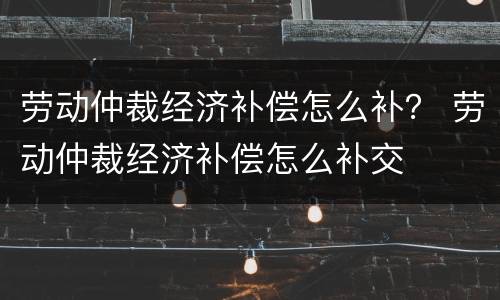 劳动仲裁经济补偿怎么补？ 劳动仲裁经济补偿怎么补交