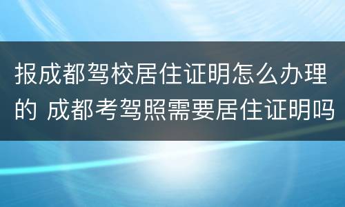 报成都驾校居住证明怎么办理的 成都考驾照需要居住证明吗