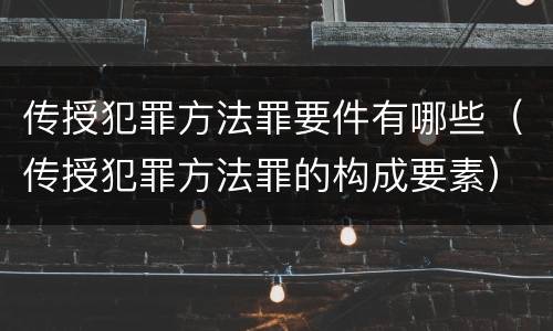 传授犯罪方法罪要件有哪些（传授犯罪方法罪的构成要素）