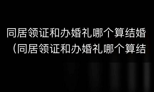 同居领证和办婚礼哪个算结婚（同居领证和办婚礼哪个算结婚了）