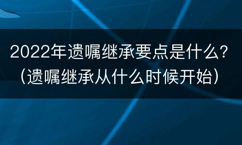 2022年遗嘱继承要点是什么？（遗嘱继承从什么时候开始）