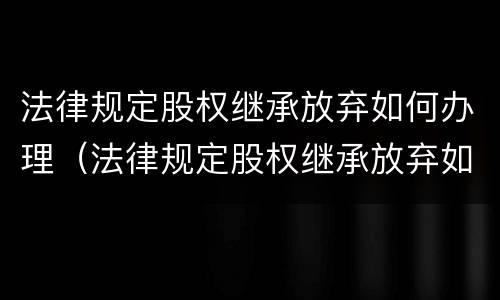 法律规定股权继承放弃如何办理（法律规定股权继承放弃如何办理手续）