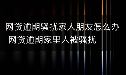 网贷逾期骚扰家人朋友怎么办 网贷逾期家里人被骚扰