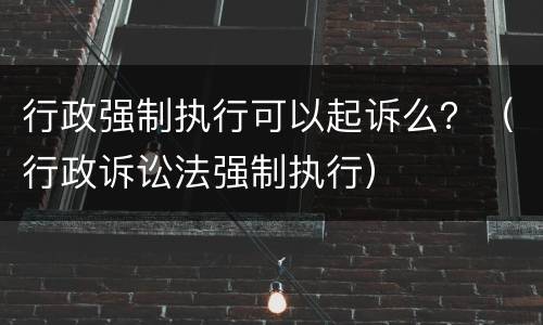 行政强制执行可以起诉么？（行政诉讼法强制执行）