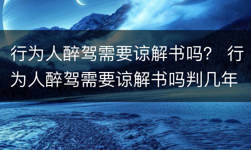 行为人醉驾需要谅解书吗？ 行为人醉驾需要谅解书吗判几年