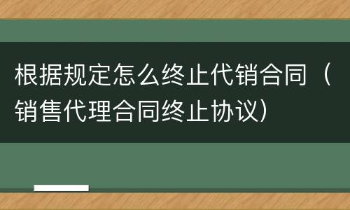 根据规定怎么终止代销合同（销售代理合同终止协议）