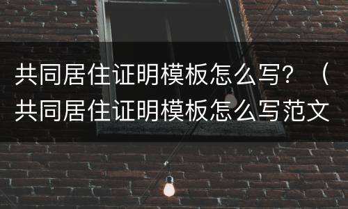 共同居住证明模板怎么写？（共同居住证明模板怎么写范文）