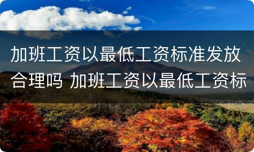 加班工资以最低工资标准发放合理吗 加班工资以最低工资标准为基数合法吗