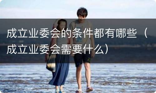成立业委会的条件都有哪些（成立业委会需要什么）