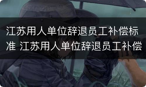 江苏用人单位辞退员工补偿标准 江苏用人单位辞退员工补偿标准是多少