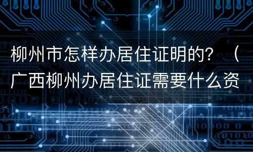 柳州市怎样办居住证明的？（广西柳州办居住证需要什么资料）