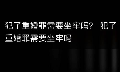 犯了重婚罪需要坐牢吗？ 犯了重婚罪需要坐牢吗