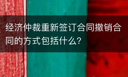 经济仲裁重新签订合同撤销合同的方式包括什么？