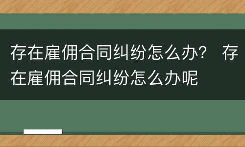 存在雇佣合同纠纷怎么办？ 存在雇佣合同纠纷怎么办呢