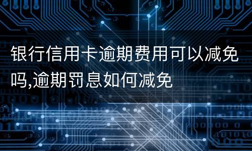 银行信用卡逾期费用可以减免吗,逾期罚息如何减免