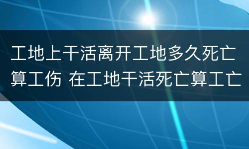工地上干活离开工地多久死亡算工伤 在工地干活死亡算工亡吗?