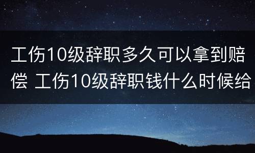 工伤10级辞职多久可以拿到赔偿 工伤10级辞职钱什么时候给