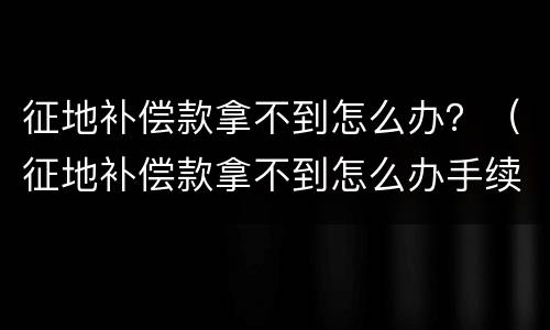 征地补偿款拿不到怎么办？（征地补偿款拿不到怎么办手续）