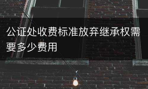 公证处收费标准放弃继承权需要多少费用