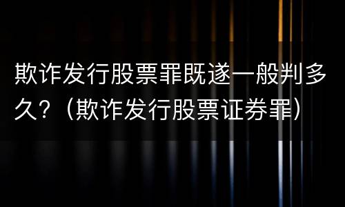 欺诈发行股票罪既遂一般判多久?（欺诈发行股票证券罪）