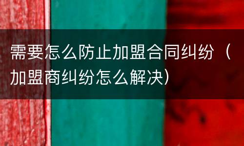 需要怎么防止加盟合同纠纷（加盟商纠纷怎么解决）