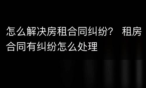 怎么解决房租合同纠纷？ 租房合同有纠纷怎么处理