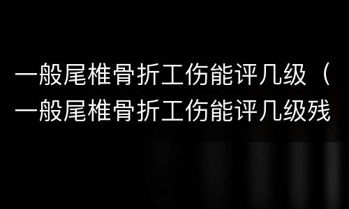 一般尾椎骨折工伤能评几级（一般尾椎骨折工伤能评几级残疾）