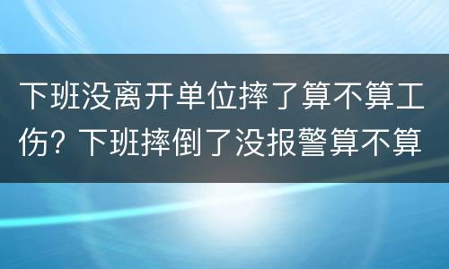 下班没离开单位摔了算不算工伤? 下班摔倒了没报警算不算工伤