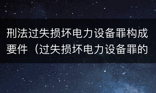 刑法过失损坏电力设备罪构成要件（过失损坏电力设备罪的构成要件）
