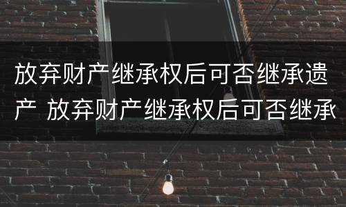 放弃财产继承权后可否继承遗产 放弃财产继承权后可否继承遗产呢