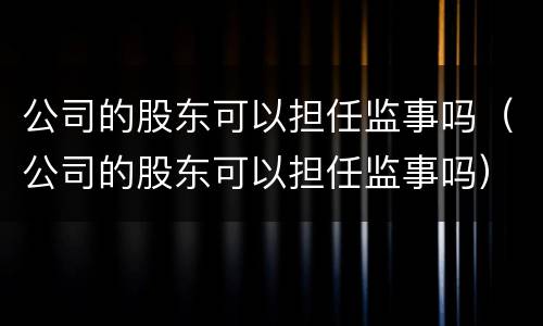 公司的股东可以担任监事吗（公司的股东可以担任监事吗）