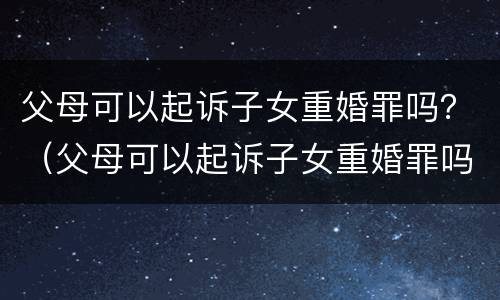 父母可以起诉子女重婚罪吗？（父母可以起诉子女重婚罪吗判几年）