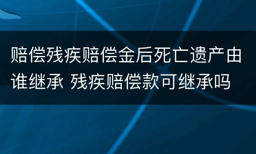 赔偿残疾赔偿金后死亡遗产由谁继承 残疾赔偿款可继承吗
