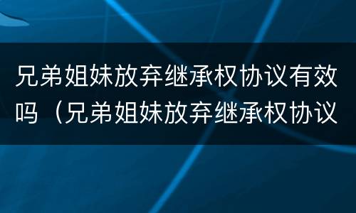 兄弟姐妹放弃继承权协议有效吗（兄弟姐妹放弃继承权协议有效吗怎么写）