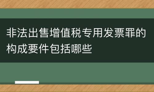 非法出售增值税专用发票罪的构成要件包括哪些