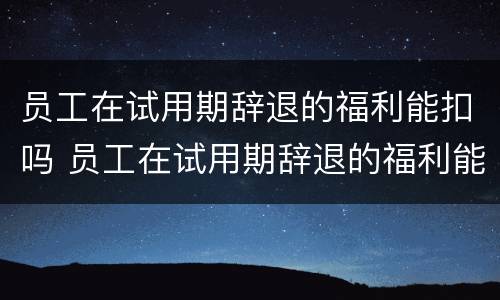 员工在试用期辞退的福利能扣吗 员工在试用期辞退的福利能扣吗合理吗