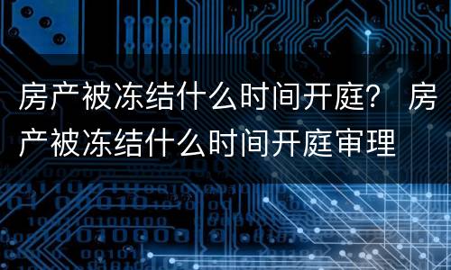 房产被冻结什么时间开庭？ 房产被冻结什么时间开庭审理