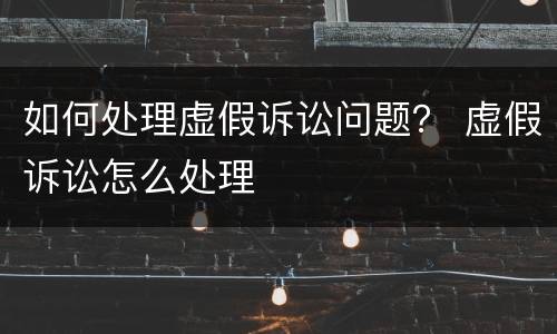 如何处理虚假诉讼问题？ 虚假诉讼怎么处理